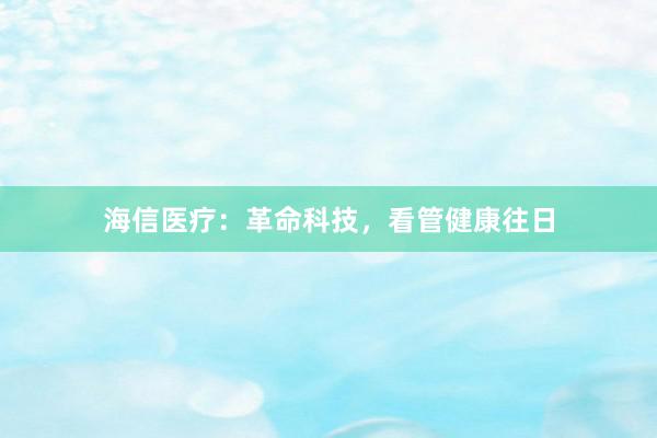 海信医疗:革命科技,看管健康往日
